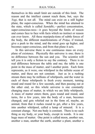 30                      RAJA YOGA

themselves in this small limit are outside of this limit. The
reason and the intellect cannot reach them, but, says the
Yogi, that is not all. The mind can exist on a still higher
plane, the super-conscious. When the mind has attained to
the state, which is called Samadhi,—perfect concentration,
super-conscious-ness—it goes beyond the limits of reason
and comes face to face with facts which no instinct or reason
can ever know. All these manipula-tions of subtle forces of
the body, the different manifestations of Prana, if trained,
give a push to the mind, and the mind goes up higher, and
becomes super-conscious, and from that plane it acts.
    In this universe there is one continuous mass on every
plane of existence. Physically this universe is one; there is
no difference between the sun and you. The scientist will
tell you it is only a fiction to say the contrary. There is no
real difference between the table and me; the table is one
point in the mass of matter, and I another point. Each form
represents, as it were, one whirlpool in the infinite ocean of
matter, and these are not constant. Just as in a rushing
stream there may be millions of whirlpools, and the water in
each of these whirlpools is fresh every moment, turning
round and round for a few seconds, and then passing out at
the other end, so this whole universe is one constantly
changing mass of matter, in which we are little whirlpools.
A mass of matter enters them, goes round and round, and
turns, for a few years, into the body of a man, becomes
changed, and gets whirled out in the form of, maybe, an
animal, from that it rushes round to get, after a few years,
into another whirlpool, called a lump of mineral. It is a
constant change. Not one body is constant. There is no such
thing as my body, or your body, except in words. It is one
huge mass of matter. One point is called moon, another sun,
another a man, another the earth, another a plant, another a
 