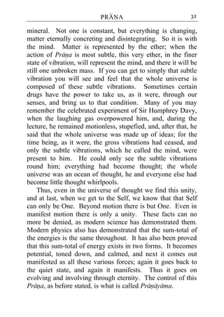 PRANA                             31

mineral. Not one is constant, but everything is changing,
matter eternally concreting and disintegrating. So it is with
the mind. Matter is represented by the ether; when the
action of Prana is most subtle, this very ether, in the finer
state of vibration, will represent the mind, and there it will be
still one unbroken mass. If you can get to simply that subtle
vibration you will see and feel that the whole universe is
composed of these subtle vibrations. Sometimes certain
drugs have the power to take us, as it were, through our
senses, and bring us to that condition. Many of you may
remember the celebrated experiment of Sir Humphrey Davy,
when the laughing gas overpowered him, and, during the
lecture, he remained motionless, stupefied, and, after that, he
said that the whole universe was made up of ideas; for the
time being, as it were, the gross vibrations had ceased, and
only the subtle vibrations, which he called the mind, were
present to him. He could only see the subtle vibrations
round him; everything had become thought; the whole
universe was an ocean of thought, he and everyone else had
become little thought whirlpools.
     Thus, even in the universe of thought we find this unity,
and at last, when we get to the Self, we know that that Self
can only be One. Beyond motion there is but One. Even in
manifest motion there is only a unity. These facts can no
more be denied, as modern science has demonstrated them.
Modern physics also has demonstrated that the sum-total of
the energies is the same throughout. It has also been proved
that this sum-total of energy exists in two forms. It becomes
potential, toned down, and calmed, and next it comes out
manifested as all these various forces; again it goes back to
the quiet state, and again it manifests. Thus it goes on
evolving and involving through eternity. The control of this
Prana, as before stated, is what is called Pranayama.
 