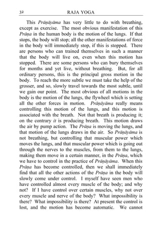 32                      RAJA YOGA

    This Pranayama has very little to do with breathing,
except as exercise. The most obvious manifestation of this
Prana in the human body is the motion of the lungs. If that
stops, the body will stop; all the other manifestations of force
in the body will immediately stop, if this is stopped. There
are persons who can trained themselves in such a manner
that the body will live on, even when this motion has
stopped. There are some persons who can bury themselves
for months and yet live, without breathing. But, for all
ordinary persons, this is the principal gross motion in the
body. To reach the more subtle we must take the help of the
grosser, and so, slowly travel towards the most subtle, until
we gain our point. The most obvious of all motions in the
body is the motion of the lungs, the flywheel which is setting
all the other forces in motion. Pranayama really means
controlling this motion of the lungs, and this motion is
associated with the breath. Not that breath is producing it;
on the contrary it is producing breath. This motion draws
the air by pump action. The Prana is moving the lungs, and
that motion of the lungs draws in the air. So Pranayama is
not breathing, but controlling that muscular power which
moves the lungs, and that muscular power which is going out
through the nerves to the muscles, from them to the lungs,
making them move in a certain manner, in the Prana, which
we have to control in the practice of Pranayama. When this
Prana has become controlled, then we shall immediately
find that all the other actions of the Prana in the body will
slowly come under control. I myself have seen men who
have controlled almost every muscle of the body; and why
not? If I have control over certain muscles, why not over
every muscle and nerve of the body? What impossibility is
there? What impossibility is there? At present the control is
lost, and the motion has become automatic. We cannot
 