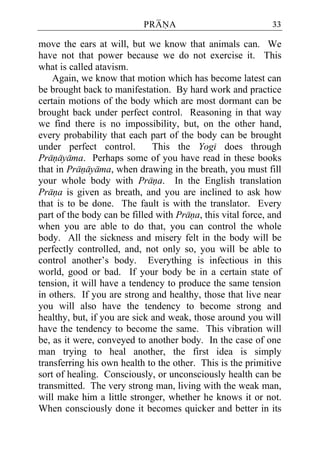 PRANA                             33

move the ears at will, but we know that animals can. We
have not that power because we do not exercise it. This
what is called atavism.
    Again, we know that motion which has become latest can
be brought back to manifestation. By hard work and practice
certain motions of the body which are most dormant can be
brought back under perfect control. Reasoning in that way
we find there is no impossibility, but, on the other hand,
every probability that each part of the body can be brought
under perfect control.        This the Yogi does through
Pranayama. Perhaps some of you have read in these books
that in Pranayama, when drawing in the breath, you must fill
your whole body with Prana. In the English translation
Prana is given as breath, and you are inclined to ask how
that is to be done. The fault is with the translator. Every
part of the body can be filled with Prana, this vital force, and
when you are able to do that, you can control the whole
body. All the sickness and misery felt in the body will be
perfectly controlled, and, not only so, you will be able to
control another’s body. Everything is infectious in this
world, good or bad. If your body be in a certain state of
tension, it will have a tendency to produce the same tension
in others. If you are strong and healthy, those that live near
you will also have the tendency to become strong and
healthy, but, if you are sick and weak, those around you will
have the tendency to become the same. This vibration will
be, as it were, conveyed to another body. In the case of one
man trying to heal another, the first idea is simply
transferring his own health to the other. This is the primitive
sort of healing. Consciously, or unconsciously health can be
transmitted. The very strong man, living with the weak man,
will make him a little stronger, whether he knows it or not.
When consciously done it becomes quicker and better in its
 