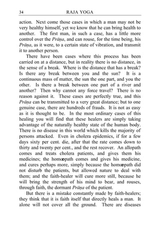 34                       RAJA YOGA

action. Next come those cases in which a man may not be
very healthy himself, yet we know that he can bring health to
another. The first man, in such a case, has a little more
control over the Prana, and can rouse, for the time being, his
Prana, as it were, to a certain state of vibration, and transmit
it to another person.
     There have been cases where this process has been
carried on at a distance, but in reality there is no distance, in
the sense of a break. Where is the distance that has a break?
Is there any break between you and the sun? It is a
continuous mass of matter, the sun the one part, and you the
other. Is there a break between one part of a river and
another? Then why cannot any force travel? There is no
reason against it. These cases are perfectly true, and this
Prana can be transmitted to a very great distance; but to one
genuine case, there are hundreds of frauds. It is not as easy
as it is thought to be. In the most ordinary cases of this
healing you will find that these healers are simply taking
advantage of the naturally healthy state of the human body.
There is no disease in this world which kills the majority of
persons attacked. Even in cholera epidemics, if for a few
days sixty per cent. die, after that the rate comes down to
thirty and twenty per cent., and the rest recover. An allopath
comes and treats cholera patients, and gives them his
medicines; the homœ    opath comes and gives his medicine,
and cures perhaps more, simply because the homœ         opath did
not disturb the patients, but allowed nature to deal with
them; and the faith-healer will cure more still, because he
will bring the strength of his mind to bear, and rouses,
through faith, the dormant Prana of the patient.
     But there is a mistake constantly made by faith-healers;
they think that it is faith itself that directly heals a man. It
alone will not cover all the ground. There are diseases
 