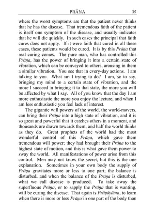 PRANA                             35

where the worst symptoms are that the patient never thinks
that he has the disease. That tremendous faith of the patient
is itself one symptom of the disease, and usually indicates
that he will die quickly. In such cases the principal that faith
cures does not apply. If it were faith that cured in all these
cases, these patients would be cured. It is by this Prana that
real curing comes. The pure man, who has controlled this
Prana, has the power of bringing it into a certain state of
vibration, which can be conveyed to others, arousing in them
a similar vibration. You see that in every-day actions. I am
talking to you. What am I trying to do? I am, so to say,
bringing my mind to a certain state of vibration, and the
more I succeed in bringing it to that state, the more you will
be affected by what I say. All of you know that the day I am
more enthusiastic the more you enjoy the lecture, and when I
am less enthusiastic you feel lack of interest.
    The gigantic will powers of the world, the world-movers,
can bring their Prana into a high state of vibration, and it is
so great and powerful that it catches others in a moment, and
thousands are drawn towards them, and half the world thinks
as they do. Great prophets of the world had the most
wonderful control of this Prana, which gave them
tremendous will power; they had brought their Prana to the
highest state of motion, and this is what gave them power to
sway the world. All manifestations of power arise from this
control. Men may not know the secret, but this is the one
explanation. Sometimes in your own body the supply of
Prana gravitates more or less to one part; the balance is
disturbed, and when the balance of the Prana is disturbed,
what we call disease is produced. To take away the
superfluous Prana, or to sapply the Prana that is wanting,
will be curing the disease. That again is Pranayama, to learn
when there is more or less Prana in one part of the body than
 