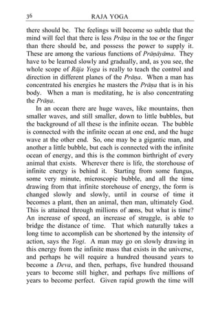 36                      RAJA YOGA

there should be. The feelings will become so subtle that the
mind will feel that there is less Prana in the toe or the finger
than there should be, and possess the power to supply it.
These are among the various functions of Pranayama. They
have to be learned slowly and gradually, and, as you see, the
whole scope of Raja Yoga is really to teach the control and
direction in different planes of the Prana. When a man has
concentrated his energies he masters the Prana that is in his
body. When a man is meditating, he is also concentrating
the Prana.
    In an ocean there are huge waves, like mountains, then
smaller waves, and still smaller, down to little bubbles, but
the background of all these is the infinite ocean. The bubble
is connected with the infinite ocean at one end, and the huge
wave at the other end. So, one may be a gigantic man, and
another a little bubble, but each is connected with the infinite
ocean of energy, and this is the common birthright of every
animal that exists. Wherever there is life, the storehouse of
infinite energy is behind it. Starting from some fungus,
some very minute, microscopic bubble, and all the time
drawing from that infinite storehouse of energy, the form is
changed slowly and slowly, until in course of time it
becomes a plant, then an animal, then man, ultimately God.
This is attained through millions of æ  ons, but what is time?
An increase of speed, an increase of struggle, is able to
bridge the distance of time. That which naturally takes a
long time to accomplish can be shortened by the intensity of
action, says the Yogi. A man may go on slowly drawing in
this energy from the infinite mass that exists in the universe,
and perhaps he will require a hundred thousand years to
become a Deva, and then, perhaps, five hundred thousand
years to become still higher, and perhaps five millions of
years to become perfect. Given rapid growth the time will
 
