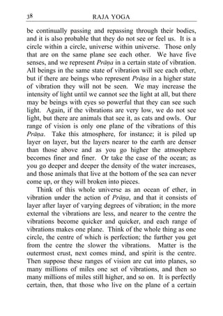 38                       RAJA YOGA

be continually passing and repassing through their bodies,
and it is also probable that they do not see or feel us. It is a
circle within a circle, universe within universe. Those only
that are on the same plane see each other. We have five
senses, and we represent Prana in a certain state of vibration.
All beings in the same state of vibration will see each other,
but if there are beings who represent Prana in a higher state
of vibration they will not be seen. We may increase the
intensity of light until we cannot see the light at all, but there
may be beings with eyes so powerful that they can see such
light. Again, if the vibrations are very low, we do not see
light, but there are animals that see it, as cats and owls. Our
range of vision is only one plane of the vibrations of this
Prana. Take this atmosphere, for instance; it is piled up
layer on layer, but the layers nearer to the earth are denser
than those above and as you go higher the atmosphere
becomes finer and finer. Or take the case of the ocean; as
you go deeper and deeper the density of the water increases,
and those animals that live at the bottom of the sea can never
come up, or they will broken into pieces.
    Think of this whole universe as an ocean of ether, in
vibration under the action of Prana, and that it consists of
layer after layer of varying degrees of vibration; in the more
external the vibrations are less, and nearer to the centre the
vibrations become quicker and quicker, and each range of
vibrations makes one plane. Think of the whole thing as one
circle, the centre of which is perfection; the further you get
from the centre the slower the vibrations. Matter is the
outermost crust, next comes mind, and spirit is the centre.
Then suppose these ranges of vision are cut into planes, so
many millions of miles one set of vibrations, and then so
many millions of miles still higher, and so on. It is perfectly
certain, then, that those who live on the plane of a certain
 