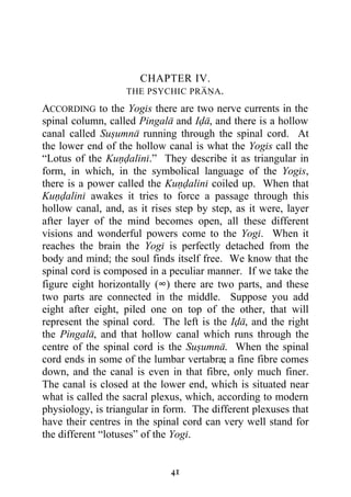 CHAPTER IV.
                   THE PSYCHIC PRANA.

ACCORDING to the Yogis there are two nerve currents in the
spinal column, called Pingala and Ida, and there is a hollow
canal called Susumna running through the spinal cord. At
the lower end of the hollow canal is what the Yogis call the
“Lotus of the Kundalini.” They describe it as triangular in
form, in which, in the symbolical language of the Yogis,
there is a power called the Kundalini coiled up. When that
Kundalini awakes it tries to force a passage through this
hollow canal, and, as it rises step by step, as it were, layer
after layer of the mind becomes open, all these different
visions and wonderful powers come to the Yogi. When it
reaches the brain the Yogi is perfectly detached from the
body and mind; the soul finds itself free. We know that the
spinal cord is composed in a peculiar manner. If we take the
figure eight horizontally (∞) there are two parts, and these
two parts are connected in the middle. Suppose you add
eight after eight, piled one on top of the other, that will
represent the spinal cord. The left is the Ida, and the right
the Pingala, and that hollow canal which runs through the
centre of the spinal cord is the Susumna. When the spinal
cord ends in some of the lumbar vertabræ a fine fibre comes
                                          ,
down, and the canal is even in that fibre, only much finer.
The canal is closed at the lower end, which is situated near
what is called the sacral plexus, which, according to modern
physiology, is triangular in form. The different plexuses that
have their centres in the spinal cord can very well stand for
the different “lotuses” of the Yogi.


                             41
 