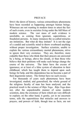 PREFACE
SINCE the dawn of history, various extraordinary phenomena
have been recorded as happening amongst human beings.
Witnesses are not wanting in modern times to attest the fact
of such events, even in societies living under the full blaze of
modern science. The vast mass of such evidence is
unreliable, as coming from ignorant, superstitious, or
fraudulent persons. In many instances the so-called miracles
are imitations. But what do they imitate? It is not the sign
of a candid and scientific mind to throw overboard anything
without proper investigation. Surface scientists, unable to
explain the various extraordinary mental phenomena, strive
to ignore their very existence. They are, therefore, more
culpable than those who think that their prayers are answered
by a being, or beings, above the clouds, or than those who
believe that their petitions will make such beings change the
course of the universe. The latter have the excuse of
ignorance, or at least of a false system of education in their
childhood, which has taught them to depend upon such
beings for help, and this dependence has no become a part of
their degenerate nature. The former have no such excuse.
    For thousands of years such phenomena have been
investigated, studied, and generalised, the whole ground of
the religious faculty of man has been analysed, and the
practical result is the science of Raja Yoga. Raja Yoga does
not, after the unpardonable manner of some modern
scientists, deny the existence of facts which are very difficult
to explain; on the other hand, it gently, yet in no uncertain
terms, tells the superstitious that miracles and answers to
prayers, and powers of faith, though true as facts, are not

                               v
 