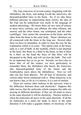 42                       RAJA YOGA

    The Yogi conceives of several centres, beginning with the
Muladhara, the basic, and ending fvwith the Sahacrara, the
thousand-petalled lotus in the brain. So, if we take these
different plexuses as representing these circles, the idea of
the Yogi can be understood very easily in the language of
modern physiology. We know there are two sorts of actions
in these nerve currents, one afferent, the other efferent, one
sensory and the other motor; one centripetal, and the other
centrifugal. One carries the sensations to the brain, and the
other from the brain to the outer body. These vibrations are
all connected with the brain in the long run. Several other
facts we have to remember, in order to clear the way for the
explanation which is to come. This spinal cord, at the brain,
ends in a sort of bulb, in the medulla, which is not attached
to the bone, but floats in a fluid in the brain, so that if there
be a blow on the head the force of that blow will be
dissipated in the fluid, and will not hurt the bulb. This will
be an important fact as we go on. Seconly, we have also to
know that, of all the centres, we have particularly to
remember three, the Muladhara (the basis), the Sahacrara
(the thousand-petalled lotus of the brain) and the
Svadhisthana (next above the Muladhara). Next we will
take one fact from physics. We all hear of electricity, and
various other forces connected with it. What electricity is no
one knows, but, so far as it is known, it is a sort of motion.
    There are various other motions in the universe; what is
the difference between them and electricity? Suppose this
table moves, that the molecules which compose this table are
moving in different directions; if they are all made to move
in the same direction it will be electricity. Electric motion is
when the molecules all move in the same direction. If all the
air molecules in a room are made to move in the same
direction it will make a gigantic battery of electricity of the
 