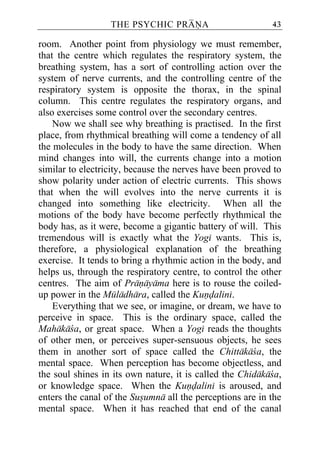 THE PSYCHIC PRANA                        43

room. Another point from physiology we must remember,
that the centre which regulates the respiratory system, the
breathing system, has a sort of controlling action over the
system of nerve currents, and the controlling centre of the
respiratory system is opposite the thorax, in the spinal
column. This centre regulates the respiratory organs, and
also exercises some control over the secondary centres.
    Now we shall see why breathing is practised. In the first
place, from rhythmical breathing will come a tendency of all
the molecules in the body to have the same direction. When
mind changes into will, the currents change into a motion
similar to electricity, because the nerves have been proved to
show polarity under action of electric currents. This shows
that when the will evolves into the nerve currents it is
changed into something like electricity. When all the
motions of the body have become perfectly rhythmical the
body has, as it were, become a gigantic battery of will. This
tremendous will is exactly what the Yogi wants. This is,
therefore, a physiological explanation of the breathing
exercise. It tends to bring a rhythmic action in the body, and
helps us, through the respiratory centre, to control the other
centres. The aim of Pranayama here is to rouse the coiled-
up power in the Muladhara, called the Kundalini.
    Everything that we see, or imagine, or dream, we have to
perceive in space. This is the ordinary space, called the
Mahakaca, or great space. When a Yogi reads the thoughts
of other men, or perceives super-sensuous objects, he sees
them in another sort of space called the Chittakaca, the
mental space. When perception has become objectless, and
the soul shines in its own nature, it is called the Chidakaca,
or knowledge space. When the Kundalini is aroused, and
enters the canal of the Susumna all the perceptions are in the
mental space. When it has reached that end of the canal
 