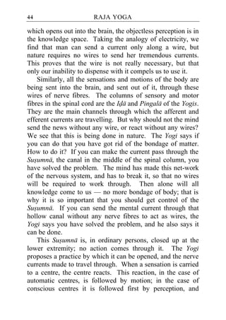 44                      RAJA YOGA

which opens out into the brain, the objectless perception is in
the knowledge space. Taking the analogy of electricity, we
find that man can send a current only along a wire, but
nature requires no wires to send her tremendous currents.
This proves that the wire is not really necessary, but that
only our inability to dispense with it compels us to use it.
    Similarly, all the sensations and motions of the body are
being sent into the brain, and sent out of it, through these
wires of nerve fibres. The columns of sensory and motor
fibres in the spinal cord are the Ida and Pingala of the Yogis.
They are the main channels through which the afferent and
efferent currents are travelling. But why should not the mind
send the news without any wire, or react without any wires?
We see that this is being done in nature. The Yogi says if
you can do that you have got rid of the bondage of matter.
How to do it? If you can make the current pass through the
Susumna, the canal in the middle of the spinal column, you
have solved the problem. The mind has made this net-work
of the nervous system, and has to break it, so that no wires
will be required to work through. Then alone will all
knowledge come to us — no more bondage of body; that is
why it is so important that you should get control of the
Susumna. If you can send the mental current through that
hollow canal without any nerve fibres to act as wires, the
Yogi says you have solved the problem, and he also says it
can be done.
    This Susumna is, in ordinary persons, closed up at the
lower extremity; no action comes through it. The Yogi
proposes a practice by which it can be opened, and the nerve
currents made to travel through. When a sensation is carried
to a centre, the centre reacts. This reaction, in the case of
automatic centres, is followed by motion; in the case of
conscious centres it is followed first by perception, and
 