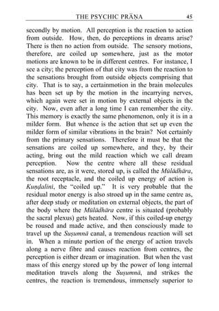 THE PSYCHIC PRANA                         45

secondly by motion. All perception is the reaction to action
from outside. How, then, do perceptions in dreams arise?
There is then no action from outside. The sensory motions,
therefore, are coiled up somewhere, just as the motor
motions are known to be in different centres. For instance, I
see a city; the perception of that city was from the reaction to
the sensations brought from outside objects comprising that
city. That is to say, a certainmotion in the brain molecules
has been set up by the motion in the incarrying nerves,
which again were set in motion by external objects in the
city. Now, even after a long time I can remember the city.
This memory is exactly the same phenomenon, only it is in a
milder form. But whence is the action that set up even the
milder form of similar vibrations in the brain? Not certainly
from the primary sensations. Therefore it must be that the
sensations are coiled up somewhere, and they, by their
acting, bring out the mild reaction which we call dream
perception. Now the centre where all these residual
sensations are, as it were, stored up, is called the Muladhara,
the root receptacle, and the coiled up energy of action is
Kundalini, the “coiled up.” It is very probable that the
residual motor energy is also stroed up in the same centre as,
after deep study or meditation on external objects, the part of
the body where the Muladhara centre is situated (probably
the sacral plexus) gets heated. Now, if this coiled-up energy
be roused and made active, and then consciously made to
travel up the Susumna canal, a tremendous reaction will set
in. When a minute portion of the energy of action travels
along a nerve fibre and causes reaction from centres, the
perception is either dream or imagination. But when the vast
mass of this energy stored up by the power of long internal
meditation travels along the Susumna, and strikes the
centres, the reaction is tremendous, immensely superior to
 
