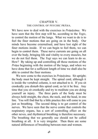 CHAPTER V.
             THE CONTROL OF PSYCHIC PRANA.

WE have now to deal with the exercises in Pranayama. We
have seen that the first step will be, according to the Yogis,
to control the motion of the lungs. What we want to do is to
feel the finer motions that are going on in the body. Our
minds have become externalised, and have lost sight of the
finer motions inside. If we can begin to feel them, we can
begin to control them. These nerve currents are going on all
over the body, bringing life and vitality to every muscles, but
we do not feel them. The Yogi says we can learn to do so.
How? By taking up and controlling all those motions of the
Prana beginning with the motion of the lungs, and when we
have done that for a sufficient length of time we shall also be
able to control the finer motions.
    We now come to the exercises in Pranayama. Sit upright;
the body must be kept straight. The spinal cord, although it
is inside the vertabral column, is not attached to it. If you sit
crookedly you disturb this spinal cord, so let it be free. Any
time that you sit crookedly and try to meditate you are doing
yourself an injury. The three parts of the body must be
always held straight, the chest, the neck, and the head, in one
line. You will find that by a little practice this will come to you
just as breathing. The second thing is to get control of the
nerves. We have seen that the nerve centre that controls the
respiratory organs, has a sort of controlling effect on the
other neves, and rhythmical breathing is therefore necessary.
The breathing that we generally use should not be called
breathing at all. It is very irregular. Then there are some
natural differences of breathing between men and women.

                                48
 