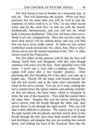 THE CONTROL OF PSYCHIC PRANA                       49

    The first lesson is just to breathe in a measured way, in
and out. That will harmonise the system. When you have
practices this for some time you will do well to join the
repetition of some word to it, as “Om,” or any other sacred
word, and let the word flow in and out with the breath,
rhythmically, harmoniously, and you will feel the whole
body is become rhythmical. Then you will learn what rest is.
Sleep is not rest, comparatively. Once this rest has come the
most tired nerves will be calmed down, and you will find
that you have never really rested. In India we use certain
symbolical words instead one, two, three, four. That is why I
advise you to join the mental repetition of the “Om,” or other
sacred word to the Pranayama.
    The first effect of this practice will be that the face will
change; harsh lines will disappear; with this calm though
calmness will come over the face. Next, beautiful voice will
come. I never saw a Yogi with a croaking voice. These
sighns will come after a few months’ pracitce. After
practising this first breathing for a few days, you take up a
higher one. Slowly fill the lungs with breath through the
Ida, the left nostril, and at the same time concentrate the
mind on the nerve current. You are, as it were, sending the
nerve current down the spinal column, and striking violently
on that last plexus, the basic lotus, which is triangular in
form, the seat of the Kundalini. Then hold the current there
for some time. Imagine that you are slowly drawing that
nerve current with the breath through the other side, then
slowly throw it out through the right nostril. This you will
find a little difficult to practice. The easiest way is to stop
the right nostril with the thumb, and then slowly draw in the
breath through the left; then close both nostrils with thumb
and forefinger, and imagine that you are sending that current
down, and striking the base of the Susumna; then take the
 