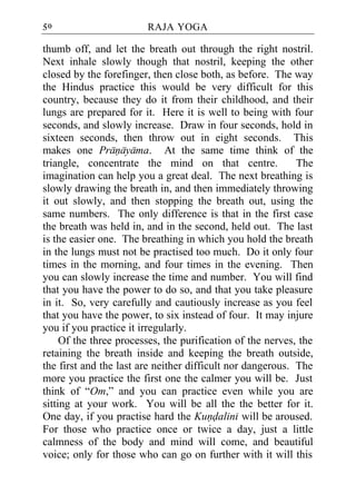 50                      RAJA YOGA

thumb off, and let the breath out through the right nostril.
Next inhale slowly though that nostril, keeping the other
closed by the forefinger, then close both, as before. The way
the Hindus practice this would be very difficult for this
country, because they do it from their childhood, and their
lungs are prepared for it. Here it is well to being with four
seconds, and slowly increase. Draw in four seconds, hold in
sixteen seconds, then throw out in eight seconds. This
makes one Pranayama. At the same time think of the
triangle, concentrate the mind on that centre.              The
imagination can help you a great deal. The next breathing is
slowly drawing the breath in, and then immediately throwing
it out slowly, and then stopping the breath out, using the
same numbers. The only difference is that in the first case
the breath was held in, and in the second, held out. The last
is the easier one. The breathing in which you hold the breath
in the lungs must not be practised too much. Do it only four
times in the morning, and four times in the evening. Then
you can slowly increase the time and number. You will find
that you have the power to do so, and that you take pleasure
in it. So, very carefully and cautiously increase as you feel
that you have the power, to six instead of four. It may injure
you if you practice it irregularly.
     Of the three processes, the purification of the nerves, the
retaining the breath inside and keeping the breath outside,
the first and the last are neither difficult nor dangerous. The
more you practice the first one the calmer you will be. Just
think of “Om,” and you can practice even while you are
sitting at your work. You will be all the the better for it.
One day, if you practise hard the Kundalini will be aroused.
For those who practice once or twice a day, just a little
calmness of the body and mind will come, and beautiful
voice; only for those who can go on further with it will this
 
