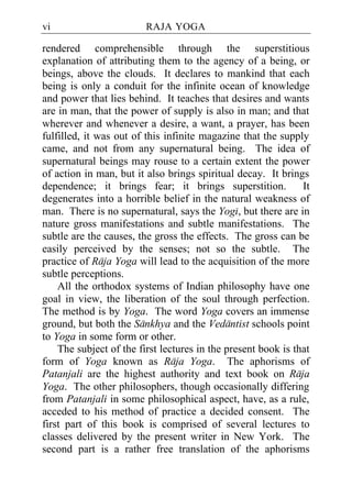 vi                       RAJA YOGA

rendered comprehensible through the superstitious
explanation of attributing them to the agency of a being, or
beings, above the clouds. It declares to mankind that each
being is only a conduit for the infinite ocean of knowledge
and power that lies behind. It teaches that desires and wants
are in man, that the power of supply is also in man; and that
wherever and whenever a desire, a want, a prayer, has been
fulfilled, it was out of this infinite magazine that the supply
came, and not from any supernatural being. The idea of
supernatural beings may rouse to a certain extent the power
of action in man, but it also brings spiritual decay. It brings
dependence; it brings fear; it brings superstition.            It
degenerates into a horrible belief in the natural weakness of
man. There is no supernatural, says the Yogi, but there are in
nature gross manifestations and subtle manifestations. The
subtle are the causes, the gross the effects. The gross can be
easily perceived by the senses; not so the subtle. The
practice of Raja Yoga will lead to the acquisition of the more
subtle perceptions.
    All the orthodox systems of Indian philosophy have one
goal in view, the liberation of the soul through perfection.
The method is by Yoga. The word Yoga covers an immense
ground, but both the Sankhya and the Vedantist schools point
to Yoga in some form or other.
    The subject of the first lectures in the present book is that
form of Yoga known as Raja Yoga. The aphorisms of
Patanjali are the highest authority and text book on Raja
Yoga. The other philosophers, though occasionally differing
from Patanjali in some philosophical aspect, have, as a rule,
acceded to his method of practice a decided consent. The
first part of this book is comprised of several lectures to
classes delivered by the present writer in New York. The
second part is a rather free translation of the aphorisms
 