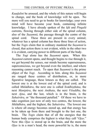 THE CONTROL OF PSYCHIC PRANA                       51

Kundalini be aroused, and the whole of this nature will begin
to change, and the book of knowledge will be open. No
more will you need to go to books for knowledge; your own
mind will have become your book, containing infinite
knowledge. I have already spoken of the Ida and Pingala
currents, flowing through either side of the spinal column,
also of the Susumna, the passage through the centre of the
spinal cord. These three are present in every animal;
whatever has a spinal column has these three lines of action,
but the Yogis claim that in ordinary mankind the Susumna is
closed, that action there is not evident, while in the other two
it is evident, carrying power to different parts of the body.
     The Yogi alone has the Susumna open. When this
Susumna current opens, and thought begins to rise through it,
we get beyond the senses, our minds become supersensuous,
superconscious, we get beyond even the intellect, and where
reasoning cannot reach. To open that Susumna is the prime
object of the Yogi. According to him. along this Susumna
are ranged these centres of distribution, or, in more
figurative language, these lotuses as they are called. The
lowest one is at the lowest end of the spinal cord, and is
called Muladhara, the next one is called Svadhisthana, the
next Manipura, the next Anahata, the next Vicuddha, the
next Ajna, and the last, which is in the brain, is the
Sahacrara, or “the thousand petalled.” Of these we have to
take cognition just now of only two centres, the lowest, the
Muladhara, and the highest, the Sahacrara. The lowest one
is where all energy becomes stored up, and that energy has
to be taken up from there and brought to the last one, the
brain. The Yogis claim that of all the energies that the
human body comprises the highest is what they call “Ojas.”
Now this Ojas is stored up in the brain, and the more the
Ojas is in a man’s head, the more powerful he is, the more
 