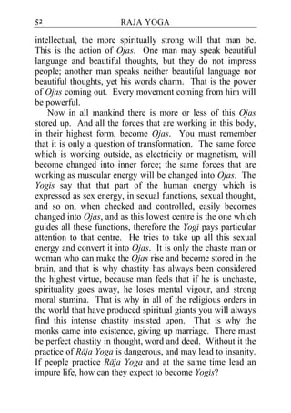 52                      RAJA YOGA

intellectual, the more spiritually strong will that man be.
This is the action of Ojas. One man may speak beautiful
language and beautiful thoughts, but they do not impress
people; another man speaks neither beautiful language nor
beautiful thoughts, yet his words charm. That is the power
of Ojas coming out. Every movement coming from him will
be powerful.
    Now in all mankind there is more or less of this Ojas
stored up. And all the forces that are working in this body,
in their highest form, become Ojas. You must remember
that it is only a question of transformation. The same force
which is working outside, as electricity or magnetism, will
become changed into inner force; the same forces that are
working as muscular energy will be changed into Ojas. The
Yogis say that that part of the human energy which is
expressed as sex energy, in sexual functions, sexual thought,
and so on, when checked and controlled, easily becomes
changed into Ojas, and as this lowest centre is the one which
guides all these functions, therefore the Yogi pays particular
attention to that centre. He tries to take up all this sexual
energy and convert it into Ojas. It is only the chaste man or
woman who can make the Ojas rise and become stored in the
brain, and that is why chastity has always been considered
the highest virtue, because man feels that if he is unchaste,
spirituality goes away, he loses mental vigour, and strong
moral stamina. That is why in all of the religious orders in
the world that have produced spiritual giants you will always
find this intense chastity insisted upon. That is why the
monks came into existence, giving up marriage. There must
be perfect chastity in thought, word and deed. Without it the
practice of Raja Yoga is dangerous, and may lead to insanity.
If people practice Raja Yoga and at the same time lead an
impure life, how can they expect to become Yogis?
 