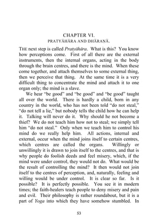 CHAPTER VI.
               PRATYAHARA AND DHARANA .

THE next step is called Pratyahara. What is this? You know
how perceptions come. First of all there are the external
instruments, then the internal organs, acting in the body
through the brain centres, and there is the mind. When these
come together, and attach themselves to some external thing,
then we perceive that thing. At the same time it is a very
difficult thing to concentrate the mind and attach it to one
organ only; the mind is a slave.
    We hear “be good” and “be good” and “be good” taught
all over the world. There is hardly a child, born in any
country in the world, who has not been told “do not steal,”
“do not tell a lie,” but nobody tells the child how he can help
it. Talking will never do it. Why should he not become a
thief? We do not teach him how not to steal; we simply tell
him “do not steal.” Only when we teach him to control his
mind do we really help him. All actions, internal and
external, occur when the mind joins itself to certain centres,
which centres are called the organs.               Willingly or
unwillingly it is drawn to join itself to the centres, and that is
why people do foolish deeds and feel misery, which, if the
mind were under control, they would not do. What would be
the result of controlling the mind? It then would not join
itself to the centres of perception, and, naturally, feeling and
willing would be under control. It is clear so far. Is it
possible? It is perfectly possible. You see it in modern
times; the faith-healers teach people to deny misery and pain
and evil. Their philosophy is rather roundabout, but it is a
part of Yoga into which they have somehow stumbled. In

                               53
 