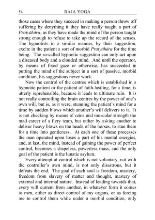 54                      RAJA YOGA

those cases where they succeed in making a person throw off
suffering by denything it they have really taught a part of
Pratyahara, as they have made the mind of the person taught
strong enough to refuse to take up the record of the senses.
The hypnotists in a similar manner, by their suggestion,
excite in the patient a sort of morbid Pratyahara for the time
being. The so-called hypnotic suggestion can only act upon
a diseased body and a clouded mind. And until the operator,
by means of fixed gaze or otherwise, has succeeded in
putting the mind of the subject in a sort of passive, morbid
condition, his suggestions never work.
    Now the control of the centres which is established in a
hypnotic patient or the patient of faith-healing, for a time, is
utterly reprehensible, because it leads to ultimate ruin. It is
not really controlling the brain centres by the power of one’s
own will, but is, as it were, stunning the patient’s mind for a
time by sudden blows which another’s will delivers to it. It
is not checking by means of reins and muscular strength the
mad career of a fiery team, but rather by asking another to
deliver heavy blows on the heads of the horses, to stun them
for a time into gentleness. At each one of these processes
the man operated upon loses a part of his mental energies,
and, at last, the mind, instead of gaining the power of perfect
control, becomes a shapeless, powerless mass, and the only
goal of the patient is the lunatic asylum.
    Every attempt at control which is not voluntary, not with
the controller’s own mind, is not only disastrous, but it
defeats the end. The goal of each soul is freedom, mastery,
freedom from slavery of matter and thought, mastery of
external and internal nature. Instead of leading towards that,
every will current from another, in whatever form it comes
to men, either as direct control of my organs, or as forcing
me to control them while under a morbid condition, only
 