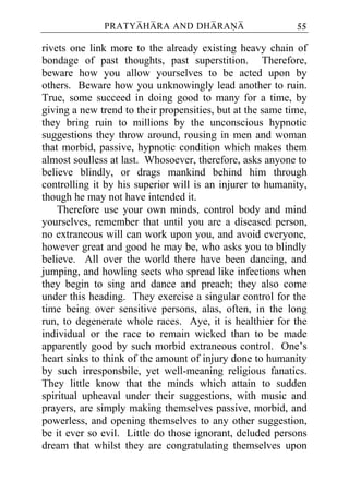 PRATYAHARA AND DHARANA                        55

rivets one link more to the already existing heavy chain of
bondage of past thoughts, past superstition. Therefore,
beware how you allow yourselves to be acted upon by
others. Beware how you unknowingly lead another to ruin.
True, some succeed in doing good to many for a time, by
giving a new trend to their propensities, but at the same time,
they bring ruin to millions by the unconscious hypnotic
suggestions they throw around, rousing in men and woman
that morbid, passive, hypnotic condition which makes them
almost soulless at last. Whosoever, therefore, asks anyone to
believe blindly, or drags mankind behind him through
controlling it by his superior will is an injurer to humanity,
though he may not have intended it.
    Therefore use your own minds, control body and mind
yourselves, remember that until you are a diseased person,
no extraneous will can work upon you, and avoid everyone,
however great and good he may be, who asks you to blindly
believe. All over the world there have been dancing, and
jumping, and howling sects who spread like infections when
they begin to sing and dance and preach; they also come
under this heading. They exercise a singular control for the
time being over sensitive persons, alas, often, in the long
run, to degenerate whole races. Aye, it is healthier for the
individual or the race to remain wicked than to be made
apparently good by such morbid extraneous control. One’s
heart sinks to think of the amount of injury done to humanity
by such irresponsbile, yet well-meaning religious fanatics.
They little know that the minds which attain to sudden
spiritual upheaval under their suggestions, with music and
prayers, are simply making themselves passive, morbid, and
powerless, and opening themselves to any other suggestion,
be it ever so evil. Little do those ignorant, deluded persons
dream that whilst they are congratulating themselves upon
 