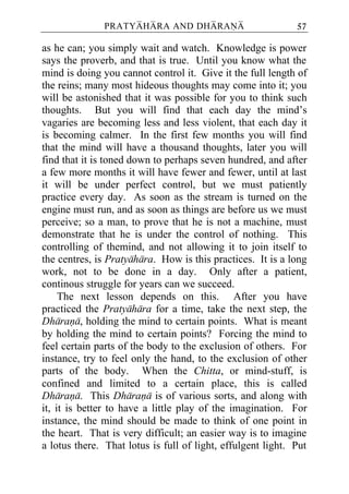 PRATYAHARA AND DHARANA                        57

as he can; you simply wait and watch. Knowledge is power
says the proverb, and that is true. Until you know what the
mind is doing you cannot control it. Give it the full length of
the reins; many most hideous thoughts may come into it; you
will be astonished that it was possible for you to think such
thoughts. But you will find that each day the mind’s
vagaries are becoming less and less violent, that each day it
is becoming calmer. In the first few months you will find
that the mind will have a thousand thoughts, later you will
find that it is toned down to perhaps seven hundred, and after
a few more months it will have fewer and fewer, until at last
it will be under perfect control, but we must patiently
practice every day. As soon as the stream is turned on the
engine must run, and as soon as things are before us we must
perceive; so a man, to prove that he is not a machine, must
demonstrate that he is under the control of nothing. This
controlling of themind, and not allowing it to join itself to
the centres, is Pratyahara. How is this practices. It is a long
work, not to be done in a day. Only after a patient,
continous struggle for years can we succeed.
     The next lesson depends on this. After you have
practiced the Pratyahara for a time, take the next step, the
Dharana, holding the mind to certain points. What is meant
by holding the mind to certain points? Forcing the mind to
feel certain parts of the body to the exclusion of others. For
instance, try to feel only the hand, to the exclusion of other
parts of the body. When the Chitta, or mind-stuff, is
confined and limited to a certain place, this is called
Dharana. This Dharana is of various sorts, and along with
it, it is better to have a little play of the imagination. For
instance, the mind should be made to think of one point in
the heart. That is very difficult; an easier way is to imagine
a lotus there. That lotus is full of light, effulgent light. Put
 