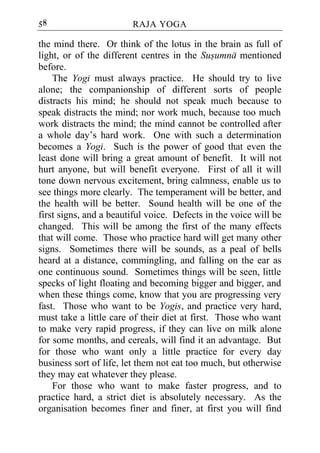 58                      RAJA YOGA

the mind there. Or think of the lotus in the brain as full of
light, or of the different centres in the Susumna mentioned
before.
    The Yogi must always practice. He should try to live
alone; the companionship of different sorts of people
distracts his mind; he should not speak much because to
speak distracts the mind; nor work much, because too much
work distracts the mind; the mind cannot be controlled after
a whole day’s hard work. One with such a determination
becomes a Yogi. Such is the power of good that even the
least done will bring a great amount of benefit. It will not
hurt anyone, but will benefit everyone. First of all it will
tone down nervous excitement, bring calmness, enable us to
see things more clearly. The temperament will be better, and
the health will be better. Sound health will be one of the
first signs, and a beautiful voice. Defects in the voice will be
changed. This will be among the first of the many effects
that will come. Those who practice hard will get many other
signs. Sometimes there will be sounds, as a peal of bells
heard at a distance, commingling, and falling on the ear as
one continuous sound. Sometimes things will be seen, little
specks of light floating and becoming bigger and bigger, and
when these things come, know that you are progressing very
fast. Those who want to be Yogis, and practice very hard,
must take a little care of their diet at first. Those who want
to make very rapid progress, if they can live on milk alone
for some months, and cereals, will find it an advantage. But
for those who want only a little practice for every day
business sort of life, let them not eat too much, but otherwise
they may eat whatever they please.
    For those who want to make faster progress, and to
practice hard, a strict diet is absolutely necessary. As the
organisation becomes finer and finer, at first you will find
 