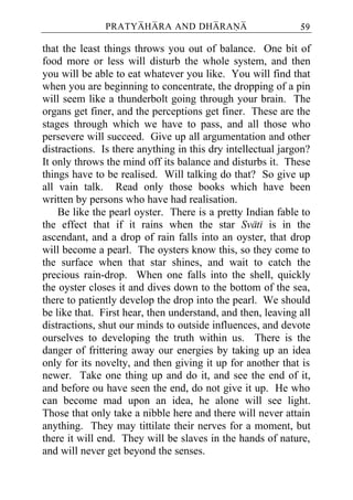 PRATYAHARA AND DHARANA                        59

that the least things throws you out of balance. One bit of
food more or less will disturb the whole system, and then
you will be able to eat whatever you like. You will find that
when you are beginning to concentrate, the dropping of a pin
will seem like a thunderbolt going through your brain. The
organs get finer, and the perceptions get finer. These are the
stages through which we have to pass, and all those who
persevere will succeed. Give up all argumentation and other
distractions. Is there anything in this dry intellectual jargon?
It only throws the mind off its balance and disturbs it. These
things have to be realised. Will talking do that? So give up
all vain talk. Read only those books which have been
written by persons who have had realisation.
    Be like the pearl oyster. There is a pretty Indian fable to
the effect that if it rains when the star Svati is in the
ascendant, and a drop of rain falls into an oyster, that drop
will become a pearl. The oysters know this, so they come to
the surface when that star shines, and wait to catch the
precious rain-drop. When one falls into the shell, quickly
the oyster closes it and dives down to the bottom of the sea,
there to patiently develop the drop into the pearl. We should
be like that. First hear, then understand, and then, leaving all
distractions, shut our minds to outside influences, and devote
ourselves to developing the truth within us. There is the
danger of frittering away our energies by taking up an idea
only for its novelty, and then giving it up for another that is
newer. Take one thing up and do it, and see the end of it,
and before ou have seen the end, do not give it up. He who
can become mad upon an idea, he alone will see light.
Those that only take a nibble here and there will never attain
anything. They may tittilate their nerves for a moment, but
there it will end. They will be slaves in the hands of nature,
and will never get beyond the senses.
 