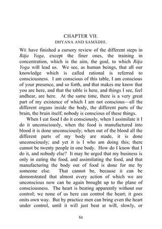 CHAPTER VII.
                  DHYANA AND SAMADHI .

WE have finished a cursory review of the different steps in
Raja Yoga, except the finer ones, the training in
concentration, which is the aim, the goal, to which Raja
Yoga will lead us. We see, as human beings, that all our
knowledge which is called rational is referred to
consciousness. I am conscious of this table, I am conscious
of your presence, and so forth, and that makes me know that
you are here, and that the table is here, and things I see, feel
andhear, are here. At the same time, there is a very great
part of my existence of which I am not conscious—all the
different organs inside the body, the different parts of the
brain, the brain itself; nobody is conscious of these things.
    When I eat food I do it consciously, when I assimilate it I
do it unconsciously, when the food is manufactured into
blood it is done unconsciously; when out of the blood all the
different parts of my body are made, it is done
unconsciously; and yet it is I who am doing this; there
cannot be twenty people in one body. How do I know that I
do it, and nobody else? It may be urged that my business is
only in eating the food, and assimilating the food, and that
manufacturing the body out of food is done for me by
someone else.        That cannot be, because it can be
demonstrated that almost every action of which we are
unconscious now can be again brought up to the plane of
consciousness. The heart is beating apparently without our
control; we none of us here can control the heart; it goes
onits own way. But by practice men can bring even the heart
under control, until it will just beat at will, slowly, or

                              61
 