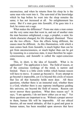 DHYANA AND SAMADHI                         63

unconscious, and when he returns from his sleep he is the
same man who went into it. The sum-total of the knowledge
which he hap before he went into the sleep remains the
same; it has not increased at all. No enlightenment has
come. But if a man goes into Samadhi, if he goes into it a
fool, he comes out a sage.
    What makes the difference? From one state a man comes
out the very same man that went in, and out of another state
the man becomes enlightened, a sage, a prophet, a saint, his
whole character changed, his life changed, illumined. These
are the two effects. Now the effects being different, the
causes must be different. As this illumination, with which a
man comes back from Samadhi, is much higher than can be
got from unconsciousness, or much higher than can be got
by reasoning in a conscious state, it must therefore be super-
consciousness, and Samadhi is called the super-conscious
state.
    This, in short, is the idea of Samadhi. What is its
application? The application is here. The field of reason, or
of the conscious workings of the mind, is narrow and
limited. There is a little circle within which human reason
will have to move. It cannot go beyond it. Every attempt to
go beyond is impossible, yet it is beyond this circle of reason
that lies all that humanity holds most dear. All these
questions, whether there is an immortal soul, whether there
is a God, whether there is any supreme intelligence guiding
this universe, are beyond the field of reason. Reason can
never answer these questions. What does reason say? It
says, “I am agnostic; I do not know either yea or nay.” Yet
these questions are important to us. Without a proper answer
to them, human life will be impossible. All our ethical
theories, all our moral attitudes, all that is good and great in
human nature, has been moulded upon answers that have
 