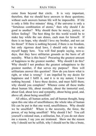 64                      RAJA YOGA

come from beyond that circle. It is very important,
therefore, that we should have answers to these questions;
without such answers human life will be impossible. If life
is only a little five minutes’ thing, if the universe is only a
“fortuitous combination of atoms,” then why should I do
good to another? Why should there be mercy, justice, or
fellow feeling? The best thing for this world would be to
make hay while the sun shines, each man for himself. If
there is no hope, why should I love my brother, and not cut
his throat? If there is nothing beyond, if there is no freedom,
but only rigorous dead laws, I should only try to make
myself happy here. You will find people saying, now-a-
days, that they have utilitarian grounds as the basis of all
morality. What is this basis? Procuring the greatest amount
of happiness to the greatest number. Why should I do this?
Why should I not produce the greatest unhappiness to the
greatest number, if that serves my purpose? How will
utilitarians answer this question? How do you know what is
right, or what is wrong? I am impelled by my desire for
happiness and I fulfil it, and it is in my nature; I know
nothing beyond. I have these desires, and must fulfil them;
why should you complain? Whence come all these truths
about human life, about morality, about the immortal soul,
about God, about love and sympathy, about being good, and,
above all, about being unselfish?
    All ethics, all human action, and all human thought, hang
upon this one idea of unselfishness; the whole idea of human
life can be put in that one word, unselfishness. Why should
we be unselfish? Where is the necessity, the force, the
power, of my being unselfish? Why should I be? You call
yourself a rational man, a utilitarian, but, if you do not show
me a reason, I say you are irrational. Show me the reason
why I should not be selfish, why I should not be like a brute,
 