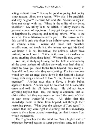 DHYANA AND SAMADHI                        65

acting without reason? It may be good as poetry, but poetry
is not reason. Show me a reason. Why shall I be unselfish,
and why be good? Because Mr. and Mrs. So-and-so says so
does not weigh with me. Where is the utility of my being
unselfish? My utility is to be selfish, if utility means the
greatest amount of happiness. I may get the greatest amount
of happiness by cheating and robbing others. What is the
answer? The utilitarian can never give it. The answer is that
this world is only one drop in an infinite ocean, one link in
an infinite chain.        Where did those that preached
unselfishness, and taught it to the human race, get this idea?
We know it is not instinctive; the animals, which have
instinct, do not know it. Neither is it reason; reason does not
know anything about these ideas? Whence did they come?
    We find, in studying history, one fact held in common by
all the great teachers of religion the world ever had; they all
claim to have got these truths from beyond, only many of
them did not know what they were getting. For instance, one
would say that an angel came down in the form of a human
being, with wings, and said to him, “Hear, oh man, this is the
message.” Another says that a Deva, a bright being,
appeared to him. Another says he dreamed that his ancestor
came and told him all these things. He did not know
anything beyond that. But this thing is common, that all
claim either that they say angels, or heard the voice of God,
or saw some wonderful vision.             All claim that this
knowledge came to them from beyond, not through their
reasoning power. What does the science of Yoga teach? It
teaches that they were right in claiming that this knowledge
came to them from beyond reasoning, but that it came from
within themselves.
    The Yogi teaches that the mind itself has a higher state of
existence, beyond reason, a super-conscious state, and when
 