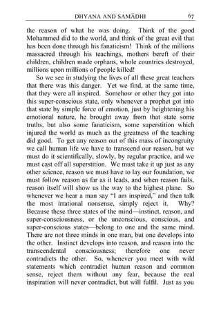 DHYANA AND SAMADHI                        67

the reason of what he was doing. Think of the good
Mohammed did to the world, and think of the great evil that
has been done through his fanaticism! Think of the millions
massacred through his teachings, mothers bereft of their
children, children made orphans, whole countries destroyed,
millions upon millions of people killed!
    So we see in studying the lives of all these great teachers
that there was this danger. Yet we find, at the same time,
that they were all inspired. Somehow or other they got into
this super-conscious state, only whenever a prophet got into
that state by simple force of emotion, just by heightening his
emotional nature, he brought away from that state some
truths, but also some fanaticism, some superstition which
injured the world as much as the greatness of the teaching
did good. To get any reason out of this mass of incongruity
we call human life we have to transcend our reason, but we
must do it scientifically, slowly, by regular practice, and we
must cast off all superstition. We must take it up just as any
other science, reason we must have to lay our foundation, we
must follow reason as far as it leads, and when reason fails,
reason itself will show us the way to the highest plane. So
whenever we hear a man say “I am inspired,” and then talk
the most irrational nonsense, simply reject it. Why?
Because these three states of the mind—instinct, reason, and
super-consciousness, or the unconscious, conscious, and
super-conscious states—belong to one and the same mind.
There are not three minds in one man, but one develops into
the other. Instinct develops into reason, and reason into the
transcendental consciousness; therefore one never
contradicts the other. So, whenever you meet with wild
statements which contradict human reason and common
sense, reject them without any fear, because the real
inspiration will never contradict, but will fulfil. Just as you
 