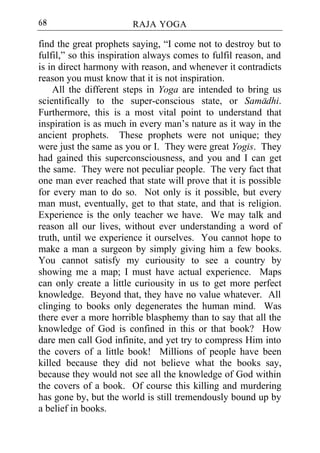 68                      RAJA YOGA

find the great prophets saying, “I come not to destroy but to
fulfil,” so this inspiration always comes to fulfil reason, and
is in direct harmony with reason, and whenever it contradicts
reason you must know that it is not inspiration.
    All the different steps in Yoga are intended to bring us
scientifically to the super-conscious state, or Samadhi.
Furthermore, this is a most vital point to understand that
inspiration is as much in every man’s nature as it way in the
ancient prophets. These prophets were not unique; they
were just the same as you or I. They were great Yogis. They
had gained this superconsciousness, and you and I can get
the same. They were not peculiar people. The very fact that
one man ever reached that state will prove that it is possible
for every man to do so. Not only is it possible, but every
man must, eventually, get to that state, and that is religion.
Experience is the only teacher we have. We may talk and
reason all our lives, without ever understanding a word of
truth, until we experience it ourselves. You cannot hope to
make a man a surgeon by simply giving him a few books.
You cannot satisfy my curiousity to see a country by
showing me a map; I must have actual experience. Maps
can only create a little curiousity in us to get more perfect
knowledge. Beyond that, they have no value whatever. All
clinging to books only degenerates the human mind. Was
there ever a more horrible blasphemy than to say that all the
knowledge of God is confined in this or that book? How
dare men call God infinite, and yet try to compress Him into
the covers of a little book! Millions of people have been
killed because they did not believe what the books say,
because they would not see all the knowledge of God within
the covers of a book. Of course this killing and murdering
has gone by, but the world is still tremendously bound up by
a belief in books.
 