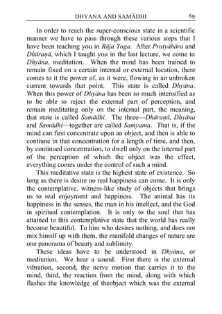 DHYANA AND SAMADHI                        69

    In order to reach the super-conscious state in a scientific
manner we have to pass through these various steps that I
have been teaching you in Raja Yoga. After Pratyahara and
Dharana, which I taught you in the last lecture, we come to
Dhyana, meditation. When the mind has been trained to
remain fixed on a certain internal or external location, there
comes to it the power of, as it were, flowing in an unbroken
current towards that point. This state is called Dhyana.
When this power of Dhyana has been so much intensified as
to be able to reject the external part of perception, and
remain meditating only on the internal part, the meaning,
that state is called Samadhi. The three—Dharana, Dhyana
and Samadhi—together are called Samyama. That is, if the
mind can first concentrate upon an object, and then is able to
contiune in that concentration for a length of time, and then,
by continued concentration, to dwell only on the internal part
of the perception of which the object was the effect,
everything comes under the control of such a mind.
    This meditative state is the highest state of existence. So
long as there is desire no real happiness can come. It is only
the contemplative, witness-like study of objects that brings
us to real enjoyment and happiness. The animal has its
happiness in the senses, the man in his intellect, and the God
in spiritual contemplation. It is only to the soul that has
attained to this contemplative state that the world has really
become beautiful. To him who desires nothing, and does not
mix himslf up with them, the manifold changes of nature are
one panorama of beauty and sublimity.
    These ideas have to be understood in Dhyana, or
meditation. We hear a sound. First there is the external
vibration, second, the nerve motion that carries it to the
mind, third, the reaction from the mind, along with which
flashes the knowledge of theobject which was the external
 
