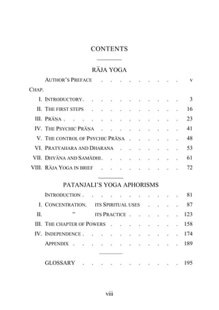 CONTENTS
                              ————
                          RAJA YOGA
        AUTHOR’S PREFACE        .     .    .   .   .   .   .   .   .     v
CHAP.
   I. INTRODUCTORY .      .     .     .    .   .   .   .   .   .   .     3
  II. THE FIRST STEPS     .     .     .    .   .   .   .   .   .   .    16
 III. PRANA .     .   .   .     .     .    .   .   .   .   .   .   .    23
 IV. THE PSYCHIC PRANA          .     .    .   .   .   .   .   .   .    41
  V. THE CONTROL OF PSYCHIC PRANA .                .   .   .   .   .    48
 VI. PRATYAHARA AND DHARANA                .   .   .   .   .   .   .    53
 VII. DHYANA AND SAMADHI .            .    .   .   .   .   .   .   .    61
VIII. RAJA YOGA IN BRIEF        .     .    .   .   .   .   .   .   .    72
                        ————
              PATANJALI’S YOGA APHORISMS
        INTRODUCTION .    .     .     .    .   .   .   .   .   .   .    81
   I. CONCENTRATION.          ITS SPIRITUAL USES       .   .   .   .    87
  II.            ”            ITS PRACTICE     .   .   .   .   .   .   123
 III. THE CHAPTER OF POWERS .              .   .   .   .   .   .   .   158
 IV. INDEPENDENCE .       .     .     .    .   .   .   .   .   .   .   174
        APPENDIX .    .   .     .     .    .   .   .   .   .   .   .   189
                               ————
        GLOSSARY      .   .     .     .    .   .   .   .   .   .   .   195




                                    viii
 