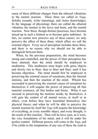 70                      RAJA YOGA

cause of these different changes from the ethereal vibrations
to the mental reaction. These three are called in Yoga,
Cabdha (sound), Artha (meaning), and Jnana (knowledge).
In the language of physiology there are called the ethereal
vibration, the motion in the nerve and brain, and the mental
reaction. Now these, though distinct processes, have become
mixed up in such a fashion as to become quite indistinct. In
fact, we cannot now perceive any of these causes; we only
perceive the effect of these three, which effect we call the
external object. Every act of perception includes these three,
and there is no reason why we should not be able to
distinguish between them.
    When, by the previous preparations, the mind becomes
strong and controlled, and the power of finer perception has
been attained, then the mind should be employed in
meditation. This meditation must begin with gross objects
and slowly rise to finer, then to finer and finer, until it has
become objectless. The mind should first be employed in
perceiving the external causes of sensations, then the internal
motions, and then the reaction of the mind. Whenit has
succeeded in perceiving the external causes of sensations by
themxelves it will acquire the power of perceiving all fine
material existence, all fine bodies and forms. When it can
succeed in perceiving the motions inside, by themselves, it
will gain the control of all mental waves, in itself or in
others, even before they have translated themselves into
physical forces; and when he will be able to perceive the
mental reaction by itself the Yogi will acquire the knowledge
of everything, as every sensible object, and every thought, is
the result of this reaction. Then will he have seen, as it were,
the very foundations of his mind, and it will be under his
perfect control. Different powers will come to the Yogi, and
if he yields to the temptations of any one of these the road to
 