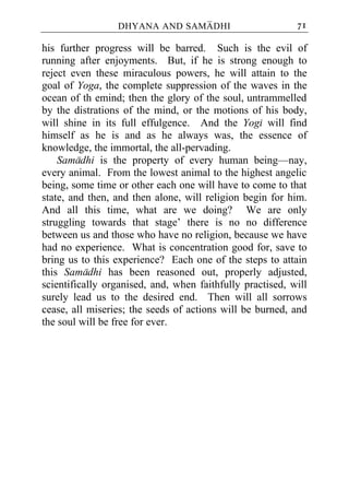DHYANA AND SAMADHI                        71

his further progress will be barred. Such is the evil of
running after enjoyments. But, if he is strong enough to
reject even these miraculous powers, he will attain to the
goal of Yoga, the complete suppression of the waves in the
ocean of th emind; then the glory of the soul, untrammelled
by the distrations of the mind, or the motions of his body,
will shine in its full effulgence. And the Yogi will find
himself as he is and as he always was, the essence of
knowledge, the immortal, the all-pervading.
    Samadhi is the property of every human being—nay,
every animal. From the lowest animal to the highest angelic
being, some time or other each one will have to come to that
state, and then, and then alone, will religion begin for him.
And all this time, what are we doing? We are only
struggling towards that stage’ there is no no difference
between us and those who have no religion, because we have
had no experience. What is concentration good for, save to
bring us to this experience? Each one of the steps to attain
this Samadhi has been reasoned out, properly adjusted,
scientifically organised, and, when faithfully practised, will
surely lead us to the desired end. Then will all sorrows
cease, all miseries; the seeds of actions will be burned, and
the soul will be free for ever.
 