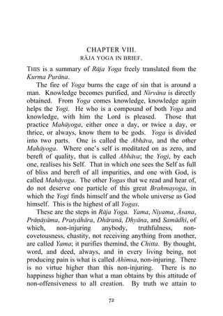 CHAPTER VIII.
                   RAJA YOGA IN BRIEF .

THIS is a summary of Raja Yoga freely translated from the
Kurma Purana.
    The fire of Yoga burns the cage of sin that is around a
man. Knowledge becomes purified, and Nirvana is directly
obtained. From Yoga comes knowledge, knowledge again
helps the Yogi. He who is a compound of both Yoga and
knowledge, with him the Lord is pleased. Those that
practice Mahayoga, either once a day, or twice a day, or
thrice, or always, know them to be gods. Yoga is divided
into two parts. One is called the Abhava, and the other
Mahayoga. Where one’s self is meditated on as zero, and
bereft of quality, that is called Abhava; the Yogi, by each
one, realises his Self. That in which one sees the Self as full
of bliss and bereft of all impurities, and one with God, is
called Mahayoga. The other Yogas that we read and hear of,
do not deserve one particle of this great Brahmayoga, in
which the Yogi finds himself and the whole universe as God
himself. This is the highest of all Yogas.
    These are the steps in Raja Yoga. Yama, Niyama, Asana,
Pranayama, Pratyahara, Dharana, Dhyana, and Samadhi, of
which,     non-injuring     anybody,     truthfulness,    non-
covetousness, chastity, not receiving anything from another,
are called Yama; it purifies themind, the Chitta. By thought,
word, and deed, always, and in every living being, not
producing pain is what is called Ahimsa, non-injuring. There
is no virtue higher than this non-injuring. There is no
happiness higher than what a man obtains by this attitude of
non-offensiveness to all creation. By truth we attain to

                              72
 