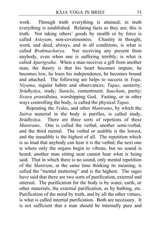 RAJA YOGA IN BRIEF                        73

work. Through truth everything is attained; in truth
everything is established. Relating facts as they are; this is
truth. Not taking others’ goods by stealth or by force is
called Asteyam, non-covetousness. Chastity in thought,
word, and deed, always, and in all conditions, is what is
called Brahmacharya. Not receiving any present from
anybody, even when one is suffering terribly, is what is
called Aparigraha. When a man receives a gift from another
man, the theory is that his heart becomes impure, he
becomes low, he loses his independence, he becomes bound
and attached. The following are helps to success in Yoga.
Niyama, regular habits and observances; Tapas, austerity;
Sradhyaya, study; Santela, contentment; Saucham, purity;
Icvara pranidhana, worshipping God. Fasting, or in other
ways controlling the body, is called the physical Tapas.
    Repeating the Vedas, and other Mantrams, by which the
Sattva material in the body is purifies, is called study,
Sradhyaya. There are three sorts of repetions of these
Mantrams. One is called the verbal, another semi-verbal,
and the third mental. The verbal or audible is the lowest,
and the inaudible is the highest of all. The repetition which
is so loud that anybody can hear it is the verbal; the next one
is where only the organs begin to vibrate, but no sound is
heard; another man sitting near cannot hear what is being
said. That in which there is no sound, only mental repetition
of the Mantram, at the same time thinking its meaning, is
called the “mental muttering” and is the highest. The sages
have said that there are two sorts of purification, external and
internal. The purification for the body is by water, earth, or
other materials; the external purification, as by bathing, etc.
Purification of the mind by truth, and by all the other virtues,
is what is called internal purification. Both are necessary. It
is not sufficient that a man should be internally pure and
 