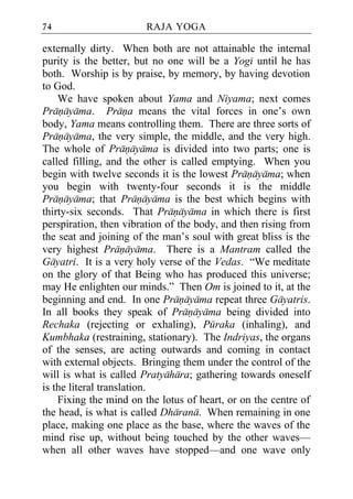 74                      RAJA YOGA

externally dirty. When both are not attainable the internal
purity is the better, but no one will be a Yogi until he has
both. Worship is by praise, by memory, by having devotion
to God.
    We have spoken about Yama and Niyama; next comes
Pranayama. Prana means the vital forces in one’s own
body, Yama means controlling them. There are three sorts of
Pranayama, the very simple, the middle, and the very high.
The whole of Pranayama is divided into two parts; one is
called filling, and the other is called emptying. When you
begin with twelve seconds it is the lowest Pranayama; when
you begin with twenty-four seconds it is the middle
Pranayama; that Pranayama is the best which begins with
thirty-six seconds. That Pranayama in which there is first
perspiration, then vibration of the body, and then rising from
the seat and joining of the man’s soul with great bliss is the
very highest Pranayama. There is a Mantram called the
Gayatri. It is a very holy verse of the Vedas. “We meditate
on the glory of that Being who has produced this universe;
may He enlighten our minds.” Then Om is joined to it, at the
beginning and end. In one Pranayama repeat three Gayatris.
In all books they speak of Pranayama being divided into
Rechaka (rejecting or exhaling), Puraka (inhaling), and
Kumbhaka (restraining, stationary). The Indriyas, the organs
of the senses, are acting outwards and coming in contact
with external objects. Bringing them under the control of the
will is what is called Pratyahara; gathering towards oneself
is the literal translation.
    Fixing the mind on the lotus of heart, or on the centre of
the head, is what is called Dharana. When remaining in one
place, making one place as the base, where the waves of the
mind rise up, without being touched by the other waves—
when all other waves have stopped—and one wave only
 