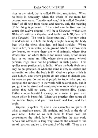 RAJA YOGA IN BRIEF                        75

rises in the mind, that is called Dhyana, meditation. When
no basis is necessary, when the whole of the mind has
become one wave, “one-formedness,” it is called Samadhi.
Bereft of all help from places and centres, only the meaning
of the thing is presesnt. If the mind can be fixed on one
centre for twelve second it will be a Dharana, twelve such
Dharanas will be a Dhyana, and twelve such Dhyanas will
be a Samadhi. The next is Asana (posture). The only thing
to understand is to hold the body straight, leaving the body
free, with the chest, shoulders, and head straight. Where
there is fire, or in water, or on ground which is strewn with
dry leaves, or where there are wild animals, where four
streets meet, or where there is too much noise, or too much
fear, or too many ant hills, where there are many wicked
persons, Yoga must not be practiced in such places. This
applies more particularly to India. When the body feels very
lazy do not practice, or when the mind is very miserable and
sorrowful, or when the body is ill. God to a place which is
well hidden, and where people do not come to disturb you.
As soon as you do not want people to know what you are
doing all the curiousity in the world will be awakened, but, if
you go into the street and want people to know what you are
doing, they will not care. Do not choose dirty places.
Rather choose beautiful scenery, or a room in your own
house which is beautiful. When you practice, first salute all
the ancient Yogis, and your own Guru, and God, and then
begin.
    Dhyana is spoken of, and a few examples are given of
what to meditate upon. Sit straight, and look at the tip of
your nose. Later on we will come to know how that
concentrates the mind, how by controlling the two optic
nerves one advances a long way towards the control of the
arc of reaction, and so to the control of the will. These are a
 