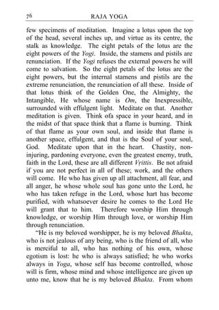 76                       RAJA YOGA

few specimens of meditation. Imagine a lotus upon the top
of the head, several inches up, and virtue as its centre, the
stalk as knowledge. The eight petals of the lotus are the
eight powers of the Yogi. Inside, the stamens and pistils are
renunciation. If the Yogi refuses the external powers he will
come to salvation. So the eight petals of the lotus are the
eight powers, but the internal stamens and pistils are the
extreme renunciation, the renunciation of all these. Inside of
that lotus think of the Golden One, the Almighty, the
Intangible, He whose name is Om, the Inexpressible,
surrounded with effulgent light. Meditate on that. Another
meditation is given. Think ofa space in your heard, and in
the midst of that space think that a flame is burning. Think
of that flame as your own soul, and inside that flame is
another space, effulgent, and that is the Soul of your soul,
God. Meditate upon that in the heart. Chastity, non-
injuring, pardoning everyone, even the greatest enemy, truth,
faith in the Lord, these are all different Vrittis. Be not afraid
if you are not perfect in all of these; work, and the others
will come. He who has given up all attachment, all fear, and
all anger, he whose whole soul has gone unto the Lord, he
who has taken refuge in the Lord, whose hart has become
purified, with whatsoever desire he comes to the Lord He
will grant that to him. Therefore worship Him through
knowledge, or worship Him through love, or worship Him
through renunciation.
    “He is my beloved worshipper, he is my beloved Bhakta,
who is not jealous of any being, who is the friend of all, who
is merciful to all, who has nothing of his own, whose
egotism is lost: he who is always satisfied; he who works
always in Yoga, whose self has become controlled, whose
will is firm, whose mind and whose intelligence are given up
unto me, know that he is my beloved Bhakta. From whom
 