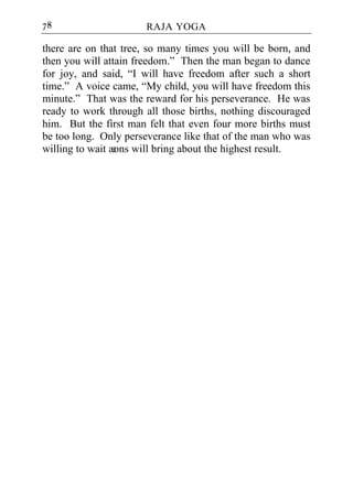 78                    RAJA YOGA

there are on that tree, so many times you will be born, and
then you will attain freedom.” Then the man began to dance
for joy, and said, “I will have freedom after such a short
time.” A voice came, “My child, you will have freedom this
minute.” That was the reward for his perseverance. He was
ready to work through all those births, nothing discouraged
him. But the first man felt that even four more births must
be too long. Only perseverance like that of the man who was
willing to wait æ will bring about the highest result.
                 ons
 