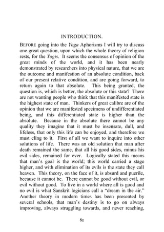 INTRODUCTION.
BEFORE going into the Yoga Aphorisms I will try to discuss
one great question, upon which the whole theory of religion
rests, for the Yogis. It seems the consensus of opinion of the
great minds of the world, and it has been nearly
demonstrated by researchers into physical nature, that we are
the outcome and manifestion of an absolute condition, back
of our present relative condition, and are going forward, to
return again to that absolute. This being granted, the
question is, which is better, the absolute or this state? There
are not wanting people who think that this manifested state is
the highest state of man. Thinkers of great calibre are of the
opinion that we are manifested specimens of undifferentiated
being, and this differentiated state is higher than the
absolute. Because in the absolute there cannot be any
quality they imagine that it must be insensate, dull, and
lifeless, that only this life can be enjoyed, and therefore we
must cling to it. First of all we want to inquire into other
solutions of life. There was an old solution that man after
death remained the same, that all his good sides, minus his
evil sides, remained for ever. Logically stated this means
that man’s goal is the world; this world carried a stage
higher, and with elimination of its evils is the state they call
heaven. This theory, on the face of it, is absurd and puerile,
because it cannot be. There cannot be good without evil, or
evil without good. To live in a world where all is good and
no evil is what Sanskrit logicians call a “dream in the air.”
Another theory in modern times has been presented by
several schools, that man’s destiny is to go on always
improving, always struggling towards, and never reaching,

                              81
 