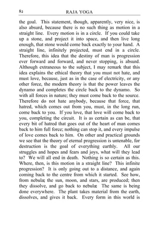 82                      RAJA YOGA

the goal. This statement, though, apparently, very nice, is
also absurd, because there is no such thing as motion in a
straight line. Every motion is in a circle. If you could take
up a stone, and project it into space, and then live long
enough, that stone would come back exactly to your hand. A
straight line, infinitely projected, must end in a circle.
Therefore, this idea that the destiny of man is progression
ever forward and forward, and never stopping, is absurd.
Although extraneous to the subject, I may remark that this
idea explains the ethical theory that you must not hate, and
must love, because, just as in the case of electricity, or any
other force, the modern theory is that the power leaves the
dynamo and completes the circle back to the dynamo. So
with all forces in nature; they must come back to the source.
Therefore do not hate anybody, because that force, that
hatred, which comes out from you, must, in the long run,
come back to you. If you love, that love will come back to
you, completing the circuit. It is as certain as can be, that
every bit of hatred that goes out of the heart of man comes
back to him full force; nothing can stop it, and every impulse
of love comes back to him. On other and practical grounds
we see that the theory of eternal progression is untenable, for
destruction is the goal of everything earthly. All our
struggles and hopes and fears and joys, what will they lead
to? We will all end in death. Nothing is so certain as this.
Where, then, is this motion in a straight line? This infinite
progression? It is only going out to a distance, and again
coming back to the centre from which it started. See how,
from nebulæ the sun, moon, and stars, are produced; then
              ,
they dissolve, and go back to nebulæ The same is being
                                        .
done everywhere. The plant takes material from the earth,
dissolves, and gives it back. Every form in this world is
 