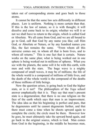 YOGA APHORISMS: INTRODUCTION                       83

taken out of corresponding atoms and goes back to those
atoms.
    It cannot be that the same law acts differently in different
places. Law is uniform. Nothing is more certain than that.
If this is the law of nature, so it is with thought; it will
dissolve and come back to its origin; whether we will it or
not we shall have to return to the origin, which is called God
or Absolute. We all came from God, and we are all bound to
go to God, call that God by any name you like; call Him
God, or Absolute or Nature, or by any hundred names you
like, the fact remains the same. “From whom all this
universe comes out, in whom all that is born lives, and to
whom all returns.” This is one fact that is certain. Nature
works on the same plan; what is being worked out in one
sphere is being worked out in millions of spheres. What you
see with the planets, the same will it be with this earth, with
men and with the stars. The huge wave is a mighty
compound of small waves, it may be of millions; the life of
the whole world is a compound of millions of little lives, and
the death of the whole world is the compound of the deaths
of those millions of little beings.
    Now the question arises, is going back to God the higher
state, or is it not? The philosophers of the Yoga school
answer emphatically that it is. They say that man’s present
state is a degeneration; that there is no one religion on the
face of the earth which says that man is an improvement.
The idea idea as that his beginning is perfect and pure, that
he degenerates until he cannot degenerate further, and that
there must come a time when he shoots upward again to
complete the circle; the circle must be there. However low
he goes, he must ultimately take the upward bend again, and
go back to the original source, which is God. Man comes
from God in the beginning, in the middle he becomes man,
 