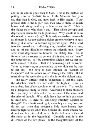 84                      RAJA YOGA

and in the end he goes back to God. This is the method of
putting it in the Dualistic form. In the Monistic form you
say that man is God, and goes back to Him again. If our
present state is the higher one, then why is there so much
horror and misery, and why is there an end to it? If this is
the higher state, why does it end? That which corrupts and
degenerates cannot be the highest state. Why should it be so
diabolical, so unsatisfying? It is only excusable, inasmuch
as, through it, we are taking a higher groove; we have to pass
through it in order to become regenerate again. Put a seed
into the ground and it disintegrates, dissolves after a time,
and out of that dissolution comes the splendid tree. Every
seed must degenerate to become the stately tree. So it
follows that the sooner we get out of this state we call “man”
the better for us. Is it by commtting suicide that we get out
of this state? Not at all. That will be making it all the worse.
Torturing ourselves, or condemning the world, is not the way
to get out. We have to pass through the “Slough of
Despond,” and the sooner we are through the better. But it
must always be remembered that this is not the highest state.
    The really difficult part to understand is that this state,
the Absolute, which has been called the highest, is not, as
some fear, that of the zoophite, or of the stone. That would
be a dangerous thing to think. According to these thinkers
there are only two states of existence, one of the stone, and
the other of thought. What right have they to limit existence
to these two. Is there not something infinitely superior to
thought? The vibrations of light, when they are very low, we
do not see; when they become a little more intense they
become light to us; when they become still more intense we
do not see them; it is dark to us. Is the darkness in the end
the same as in the beginning? Certainly not; it is the
difference of the two poles. Is the thoughtlessness of the
 