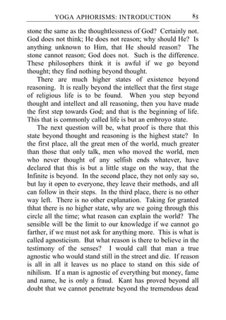 YOGA APHORISMS: INTRODUCTION                        85

stone the same as the thoughtlessness of God? Certainly not.
God does not think; He does not reason; why should He? Is
anything unknown to Him, that He should reason? The
stone cannot reason; God does not. Such is the difference.
These philosophers think it is awful if we go beyond
thought; they find nothing beyond thought.
    There are much higher states of existence beyond
reasoning. It is really beyond the intellect that the first stage
of religious life is to be found. When you step beyond
thought and intellect and all reasoning, then you have made
the first step towards God; and that is the beginning of life.
This that is commonly called life is but an embroyo state.
    The next question will be, what proof is there that this
state beyond thought and reasoning is the highest state? In
the first place, all the great men of the world, much greater
than those that only talk, men who moved the world, men
who never thought of any selfish ends whatever, have
declared that this is but a little stage on the way, that the
Infinite is beyond. In the second place, they not only say so,
but lay it open to everyone, they leave their methods, and all
can follow in their steps. In the third place, there is no other
way left. There is no other explanation. Taking for granted
thhat there is no higher state, why are we going through this
circle all the time; what reason can explain the world? The
sensible will be the limit to our knowledge if we cannot go
farther, if we must not ask for anything more. This is what is
called agnosticism. But what reason is there to believe in the
testimony of the senses? I would call that man a true
agnostic who would stand still in the street and die. If reason
is all in all it leaves us no place to stand on this side of
nihilism. If a man is agnostic of everything but money, fame
and name, he is only a fraud. Kant has proved beyond all
doubt that we cannot penetrate beyond the tremendous dead
 