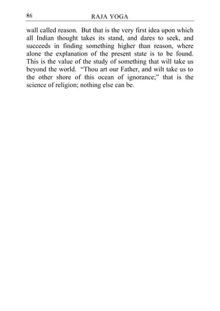 86                      RAJA YOGA

wall called reason. But that is the very first idea upon which
all Indian thought takes its stand, and dares to seek, and
succeeds in finding something higher than reason, where
alone the explanation of the present state is to be found.
This is the value of the study of something that will take us
beyond the world. “Thou art our Father, and wilt take us to
the other shore of this ocean of ignorance;” that is the
science of religion; nothing else can be.
 