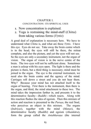 CHAPTER I.
          CONCENTRATION : ITS SPIRITUAL USES

   1. Now concentration is explained.
   2. Yoga is restraining the mind-stuff (Chitta)
      from taking various forms (Vrttis)
A good deal of explanation is necessary here. We have to
understand what Chitta is, and what are these Vrttis. I have
this eye. Eyes do not see. Take away the brain centre which
is in the head, the eyes will still be there, the retinæ
complete, and also the picture, and yet the eyes will not see.
So the eyes are only a secondary instrument, not the organ of
vision. The organ of vision is in the nerve centre of the
brain. The two eyes will not be sufficient alone. Sometimes
a man is asleep with his eyes open. The light is there and the
picture is there, but a third thing is necessary; mind must be
joined to the organ. The eye is the external instrument, we
need also the brain centre and the agency of the mind.
Carriages roll down a street and you do not hear them.
Why? Because your mind has not attached itself to the
organ of hearing. First there is the instrument, then there is
the organ, and third, the mind attachment to these two. The
mind takes the impression farther in, and presents it to the
determinative faculty—Buddhi—which reacts. Along with
this reaction flashes the idea of egoism. Then this mixture of
action and reaction is presented to the Purusa, the real Soul,
who perceives an object in this mixture. The organs
(Indriyas), together with the mind (Manas), the
determinative faculty (Buddhi) and egoism (Ahamkara),
form the group called the Antahkarana (the internal

                             87
 