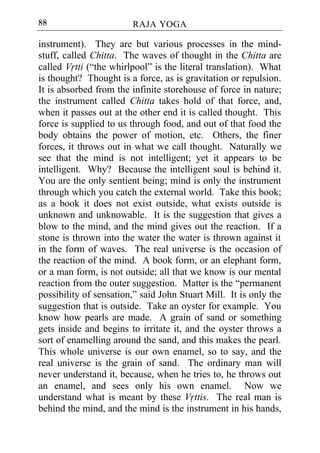 88                      RAJA YOGA

instrument). They are but various processes in the mind-
stuff, called Chitta. The waves of thought in the Chitta are
called Vrtti (“the whirlpool” is the literal translation). What
is thought? Thought is a force, as is gravitation or repulsion.
It is absorbed from the infinite storehouse of force in nature;
the instrument called Chitta takes hold of that force, and,
when it passes out at the other end it is called thought. This
force is supplied to us through food, and out of that food the
body obtains the power of motion, etc. Others, the finer
forces, it throws out in what we call thought. Naturally we
see that the mind is not intelligent; yet it appears to be
intelligent. Why? Because the intelligent soul is behind it.
You are the only sentient being; mind is only the instrument
through which you catch the external world. Take this book;
as a book it does not exist outside, what exists outside is
unknown and unknowable. It is the suggestion that gives a
blow to the mind, and the mind gives out the reaction. If a
stone is thrown into the water the water is thrown against it
in the form of waves. The real universe is the occasion of
the reaction of the mind. A book form, or an elephant form,
or a man form, is not outside; all that we know is our mental
reaction from the outer suggestion. Matter is the “permanent
possibility of sensation,” said John Stuart Mill. It is only the
suggestion that is outside. Take an oyster for example. You
know how pearls are made. A grain of sand or something
gets inside and begins to irritate it, and the oyster throws a
sort of enamelling around the sand, and this makes the pearl.
This whole universe is our own enamel, so to say, and the
real universe is the grain of sand. The ordinary man will
never understand it, because, when he tries to, he throws out
an enamel, and sees only his own enamel. Now we
understand what is meant by these Vrttis. The real man is
behind the mind, and the mind is the instrument in his hands,
 